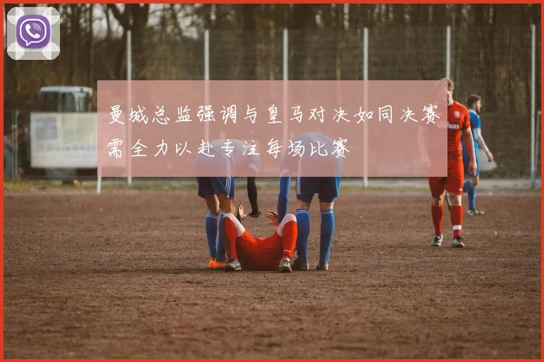 曼城总监强调与皇马对决如同决赛需全力以赴专注每场比赛