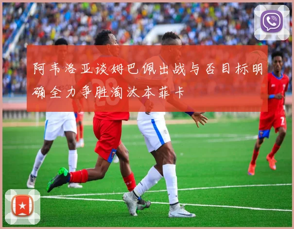 阿韦洛亚谈姆巴佩出战与否目标明确全力争胜淘汰本菲卡