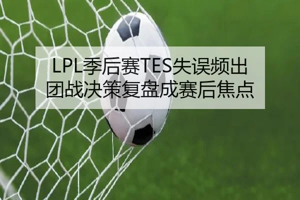 LPL季后赛TES失误频出团战决策复盘成赛后焦点