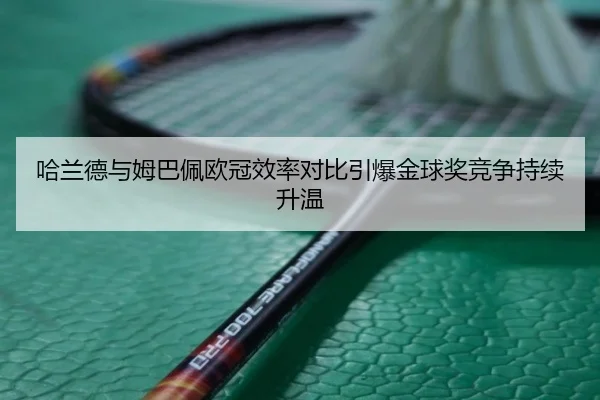 哈兰德与姆巴佩欧冠效率对比引爆金球奖竞争持续升温