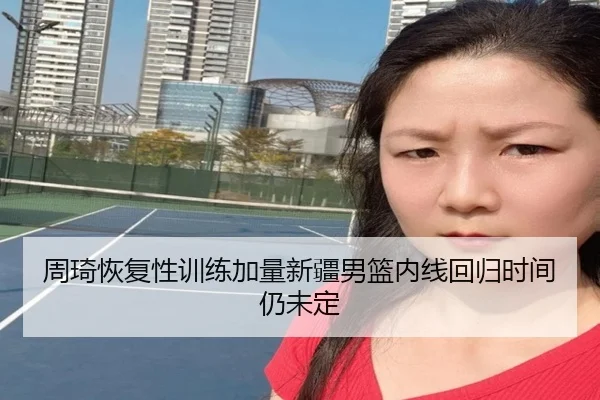 周琦恢复性训练加量新疆男篮内线回归时间仍未定